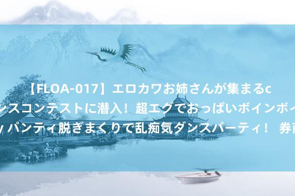 【FLOA-017】エロカワお姉さんが集まるclubのエロティックダンスコンテストに潜入！超エグでおっぱいボインボイン、汗だく全裸Body パンティ脱ぎまくりで乱痴気ダンスパーティ！ 券商一季报出炉！概况功绩下滑，这4家凭借自营得手解围