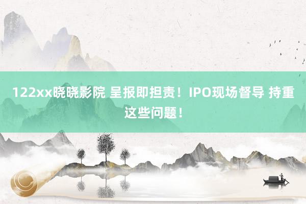 122xx晓晓影院 呈报即担责！IPO现场督导 持重这些问题！