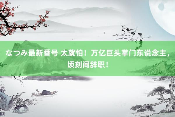 なつみ最新番号 太就怕！万亿巨头掌门东说念主，顷刻间辞职！