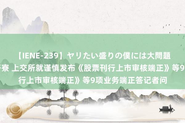 【IENE-239】ヤリたい盛りの僕には大問題！裸族ばかりの女子寮 上交所就谨慎发布《股票刊行上市审核端正》等9项业务端正答记者问