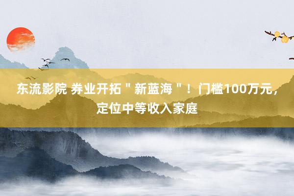 东流影院 券业开拓＂新蓝海＂！门槛100万元，定位中等收入家庭