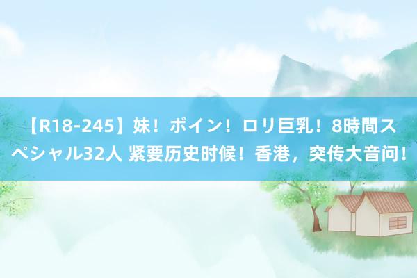 【R18-245】妹！ボイン！ロリ巨乳！8時間スペシャル32人 紧要历史时候！香港，突传大音问！