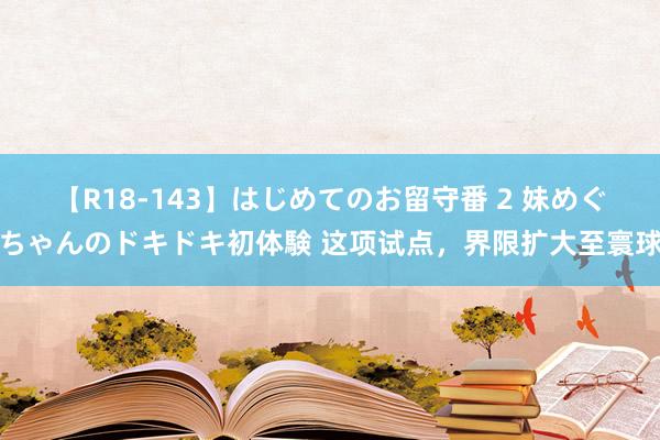 【R18-143】はじめてのお留守番 2 妹めぐちゃんのドキドキ初体験 这项试点，界限扩大至寰球