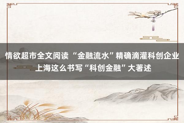 情欲超市全文阅读 “金融流水”精确滴灌科创企业 上海这么书写“科创金融”大著述