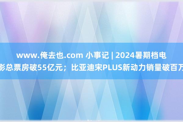 www.俺去也.com 小事记 | 2024暑期档电影总票房破55亿元；比亚迪宋PLUS新动力销量破百万