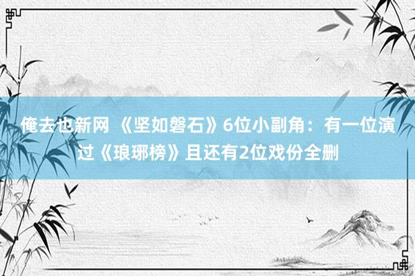 俺去也新网 《坚如磐石》6位小副角：有一位演过《琅琊榜》且还有2位戏份全删