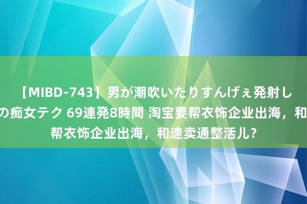 【MIBD-743】男が潮吹いたりすんげぇ発射しちゃう！ 女神の痴女テク 69連発8時間 淘宝要帮衣饰企业出海，和速卖通整活儿？