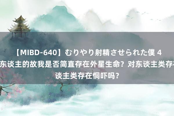 【MIBD-640】むりやり射精させられた僕 4時間 三体东谈主的故我是否简直存在外星生命？对东谈主类存在恫吓吗？