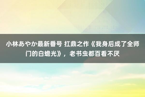 小林あやか最新番号 扛鼎之作《我身后成了全师门的白蟾光》，老书虫都百看不厌