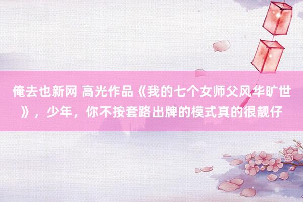 俺去也新网 高光作品《我的七个女师父风华旷世》，少年，你不按套路出牌的模式真的很靓仔