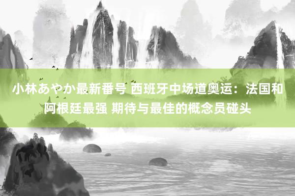 小林あやか最新番号 西班牙中场道奥运：法国和阿根廷最强 期待与最佳的概念员碰头