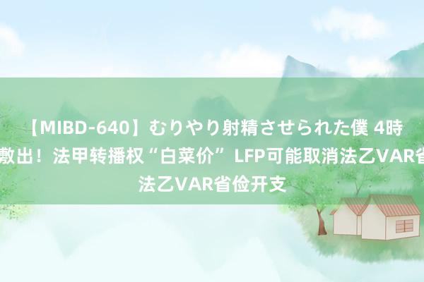 【MIBD-640】むりやり射精させられた僕 4時間 入不敷出！法甲转播权“白菜价” LFP可能取消法乙VAR省俭开支