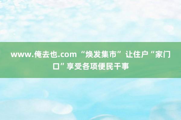 www.俺去也.com “焕发集市” 让住户“家门口”享受各项便民干事