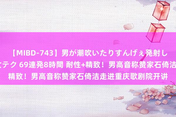 【MIBD-743】男が潮吹いたりすんげぇ発射しちゃう！ 女神の痴女テク 69連発8時間 耐性+精致！男高音称赞家石倚洁走进重庆歌剧院开讲