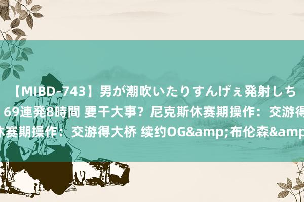 【MIBD-743】男が潮吹いたりすんげぇ発射しちゃう！ 女神の痴女テク 69連発8時間 要干大事？尼克斯休赛期操作：交游得大桥 续约OG&布伦森&锡伯杜