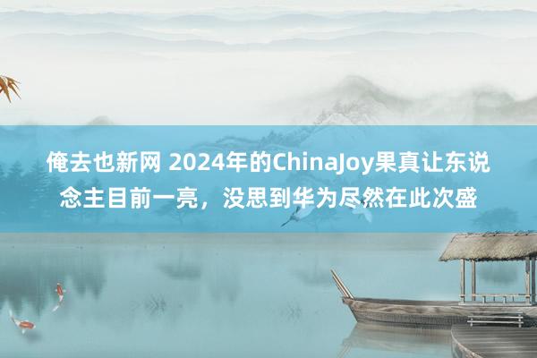 俺去也新网 2024年的ChinaJoy果真让东说念主目前一亮，没思到华为尽然在此次盛