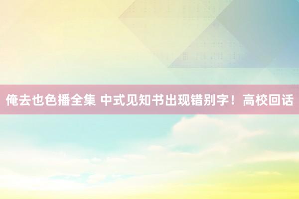 俺去也色播全集 中式见知书出现错别字！高校回话