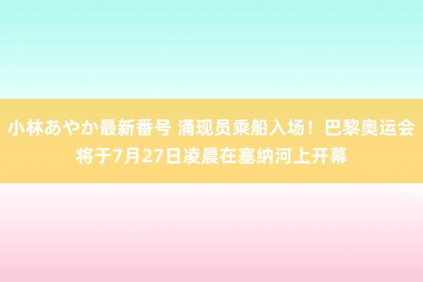 小林あやか最新番号 涌现员乘船入场！巴黎奥运会将于7月27日凌晨在塞纳河上开幕