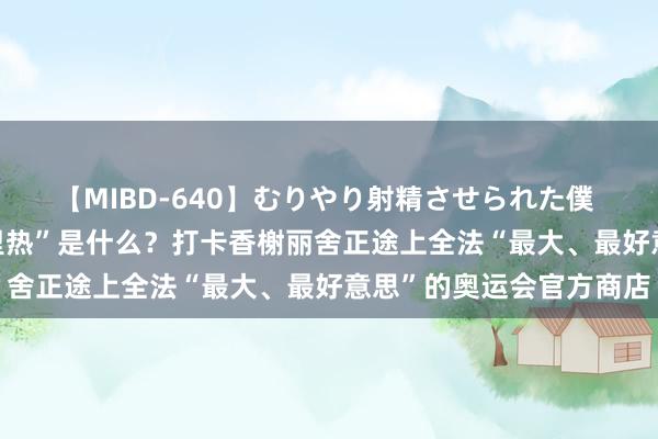 【MIBD-640】むりやり射精させられた僕 4時間 奥运拍客丨“弗里热”是什么？打卡香榭丽舍正途上全法“最大、最好意思”的奥运会官方商店