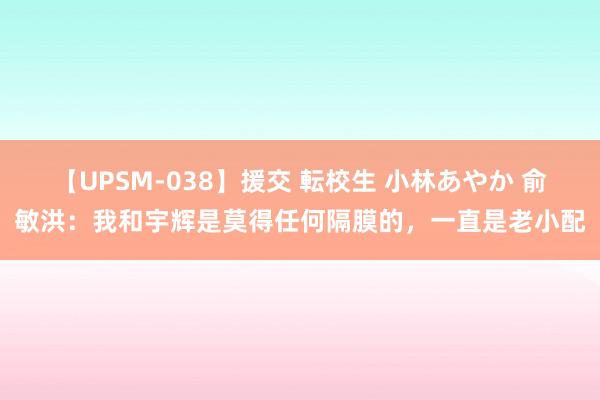 【UPSM-038】援交 転校生 小林あやか 俞敏洪：我和宇辉是莫得任何隔膜的，一直是老小配