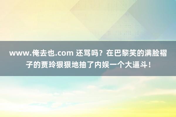 www.俺去也.com 还骂吗？在巴黎笑的满脸褶子的贾玲狠狠地抽了内娱一个大逼斗！