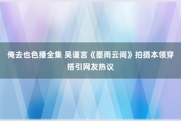 俺去也色播全集 吴谨言《墨雨云间》拍摄本领穿搭引网友热议