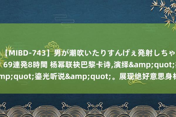 【MIBD-743】男が潮吹いたりすんげぇ発射しちゃう！ 女神の痴女テク 69連発8時間 杨幂联袂巴黎卡诗，演绎&quot;鎏光听说&quot;。展现绝好意思身材独领风流！