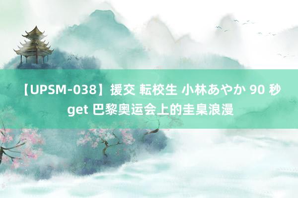 【UPSM-038】援交 転校生 小林あやか 90 秒 get 巴黎奥运会上的圭臬浪漫