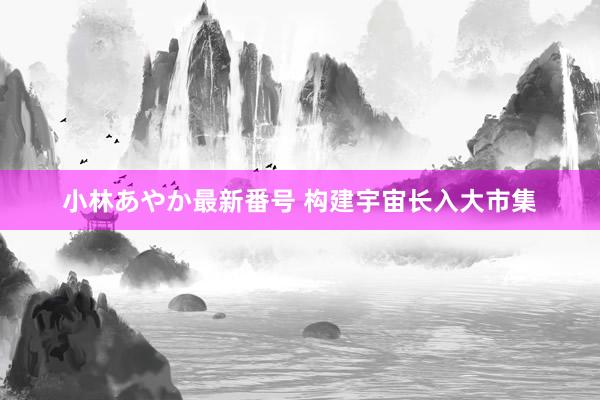 小林あやか最新番号 构建宇宙长入大市集