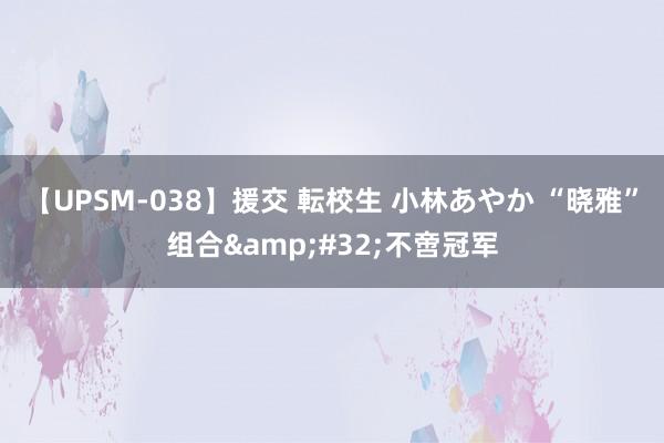 【UPSM-038】援交 転校生 小林あやか “晓雅”组合&#32;不啻冠军