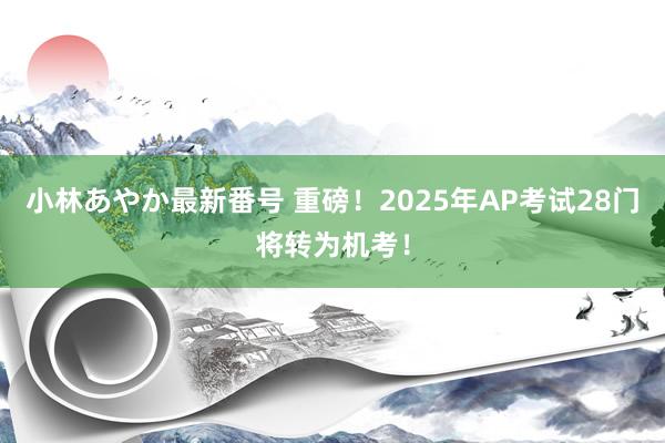 小林あやか最新番号 重磅！2025年AP考试28门将转为机考！