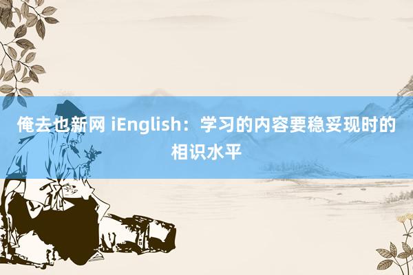 俺去也新网 iEnglish：学习的内容要稳妥现时的相识水平