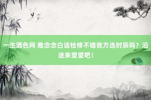 一生酒色网 雅念念白话检修不错我方选时辰吗？沿途来望望吧！