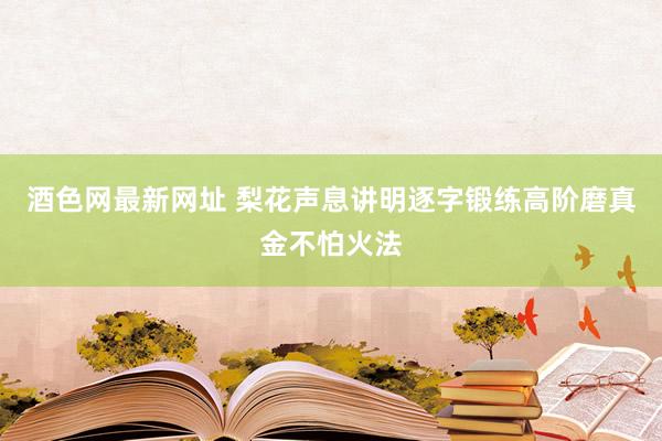 酒色网最新网址 梨花声息讲明逐字锻练高阶磨真金不怕火法