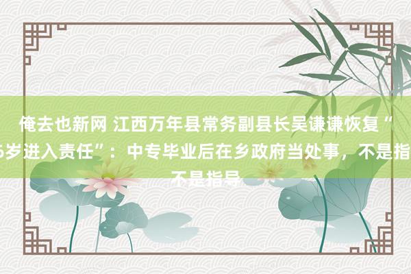 俺去也新网 江西万年县常务副县长吴谦谦恢复“16岁进入责任”：中专毕业后在乡政府当处事，不是指导