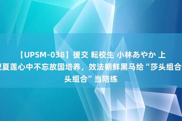 【UPSM-038】援交 転校生 小林あやか 上海大姨倪夏莲心中不忘故国培养，效法朝鲜黑马给“莎头组合”当陪练