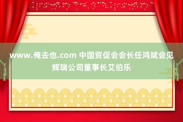 www.俺去也.com 中国贸促会会长任鸿斌会见辉瑞公司董事长艾伯乐