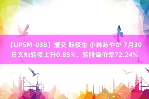 【UPSM-038】援交 転校生 小林あやか 7月30日文灿转债上升0.85%，转股溢价率72.24%