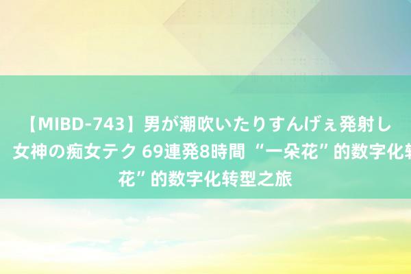 【MIBD-743】男が潮吹いたりすんげぇ発射しちゃう！ 女神の痴女テク 69連発8時間 “一朵花”的数字化转型之旅