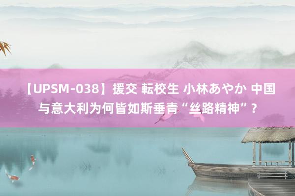 【UPSM-038】援交 転校生 小林あやか 中国与意大利为何皆如斯垂青“丝路精神”？