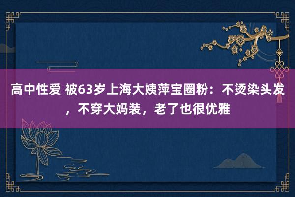 高中性爱 被63岁上海大姨萍宝圈粉：不烫染头发，不穿大妈装，老了也很优雅