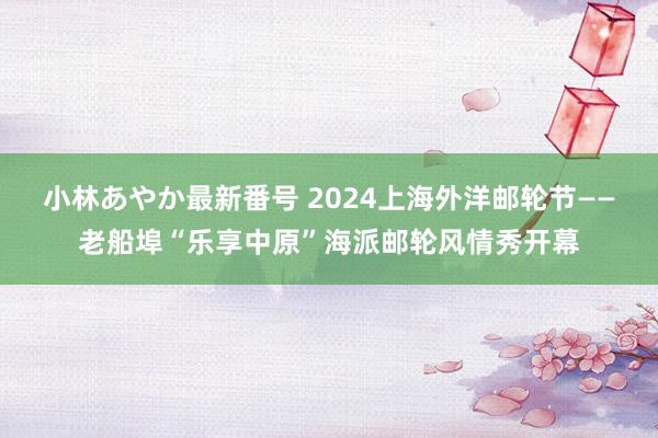 小林あやか最新番号 2024上海外洋邮轮节——老船埠“乐享中原”海派邮轮风情秀开幕