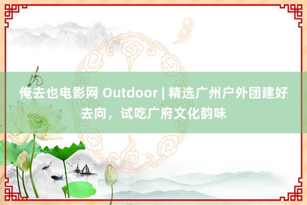 俺去也电影网 Outdoor | 精选广州户外团建好去向，试吃广府文化韵味