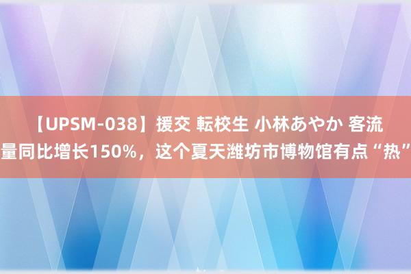 【UPSM-038】援交 転校生 小林あやか 客流量同比增长150%，这个夏天潍坊市博物馆有点“热”