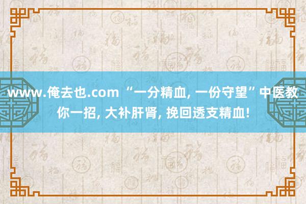 www.俺去也.com “一分精血， 一份守望”中医教你一招， 大补肝肾， 挽回透支精血!