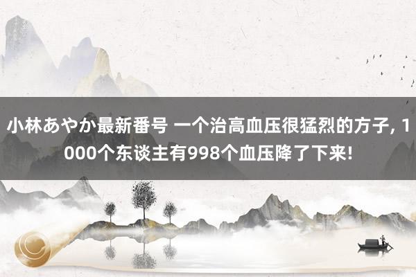 小林あやか最新番号 一个治高血压很猛烈的方子， 1000个东谈主有998个血压降了下来!