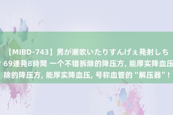 【MIBD-743】男が潮吹いたりすんげぇ発射しちゃう！ 女神の痴女テク 69連発8時間 一个不错拆除的降压方， 能厚实降血压， 号称血管的“解压器”!