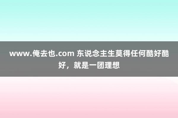 www.俺去也.com 东说念主生莫得任何酷好酷好，就是一团理想