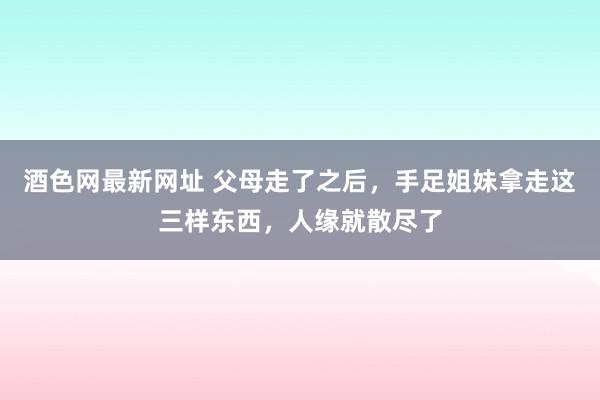 酒色网最新网址 父母走了之后，手足姐妹拿走这三样东西，人缘就散尽了