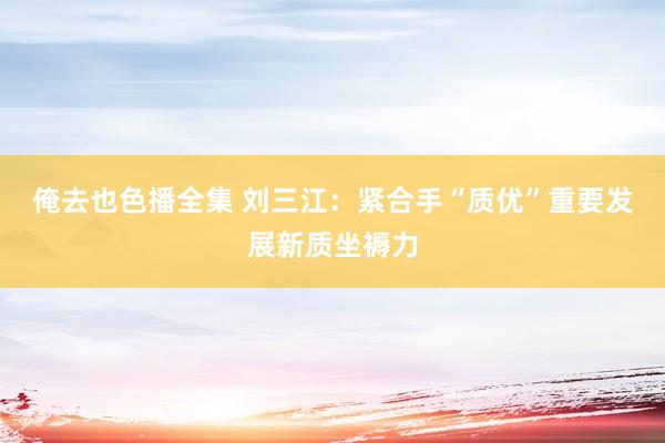 俺去也色播全集 刘三江：紧合手“质优”重要发展新质坐褥力